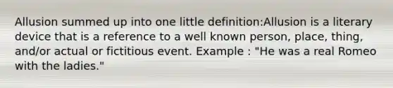 Allusion summed up into one little definition:Allusion is a literary device that is a reference to a well known person, place, thing, and/or actual or fictitious event. Example : "He was a real Romeo with the ladies."