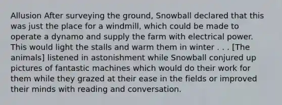 Allusion After surveying the ground, Snowball declared that this was just the place for a windmill, which could be made to operate a dynamo and supply the farm with electrical power. This would light the stalls and warm them in winter . . . [The animals] listened in astonishment while Snowball conjured up pictures of fantastic machines which would do their work for them while they grazed at their ease in the fields or improved their minds with reading and conversation.