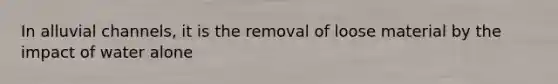 In alluvial channels, it is the removal of loose material by the impact of water alone