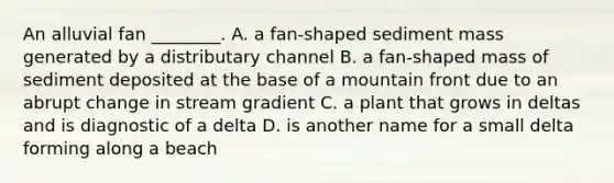 An alluvial fan ________. A. a fan-shaped sediment mass generated by a distributary channel B. a fan-shaped mass of sediment deposited at the base of a mountain front due to an abrupt change in stream gradient C. a plant that grows in deltas and is diagnostic of a delta D. is another name for a small delta forming along a beach