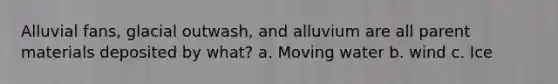 Alluvial fans, glacial outwash, and alluvium are all parent materials deposited by what? a. Moving water b. wind c. Ice