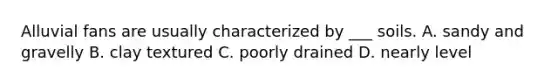 Alluvial fans are usually characterized by ___ soils. A. sandy and gravelly B. clay textured C. poorly drained D. nearly level