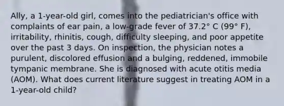 Ally, a 1-year-old girl, comes into the pediatrician's office with complaints of ear pain, a low-grade fever of 37.2° C (99° F), irritability, rhinitis, cough, difficulty sleeping, and poor appetite over the past 3 days. On inspection, the physician notes a purulent, discolored effusion and a bulging, reddened, immobile tympanic membrane. She is diagnosed with acute otitis media (AOM). What does current literature suggest in treating AOM in a 1-year-old child?