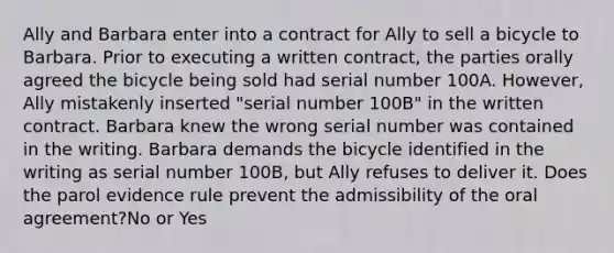 Ally and Barbara enter into a contract for Ally to sell a bicycle to Barbara. Prior to executing a written contract, the parties orally agreed the bicycle being sold had serial number 100A. However, Ally mistakenly inserted "serial number 100B" in the written contract. Barbara knew the wrong serial number was contained in the writing. Barbara demands the bicycle identified in the writing as serial number 100B, but Ally refuses to deliver it. Does the parol evidence rule prevent the admissibility of the oral agreement?No or Yes