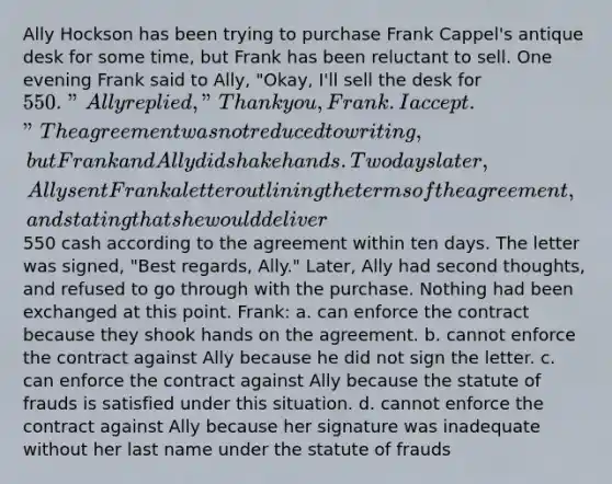 Ally Hockson has been trying to purchase Frank Cappel's antique desk for some time, but Frank has been reluctant to sell. One evening Frank said to Ally, "Okay, I'll sell the desk for 550." Ally replied, "Thank you, Frank. I accept." The agreement was not reduced to writing, but Frank and Ally did shake hands. Two days later, Ally sent Frank a letter outlining the terms of the agreement, and stating that she would deliver550 cash according to the agreement within ten days. The letter was signed, "Best regards, Ally." Later, Ally had second thoughts, and refused to go through with the purchase. Nothing had been exchanged at this point. Frank: a. can enforce the contract because they shook hands on the agreement. b. cannot enforce the contract against Ally because he did not sign the letter. c. can enforce the contract against Ally because the statute of frauds is satisfied under this situation. d. cannot enforce the contract against Ally because her signature was inadequate without her last name under the statute of frauds