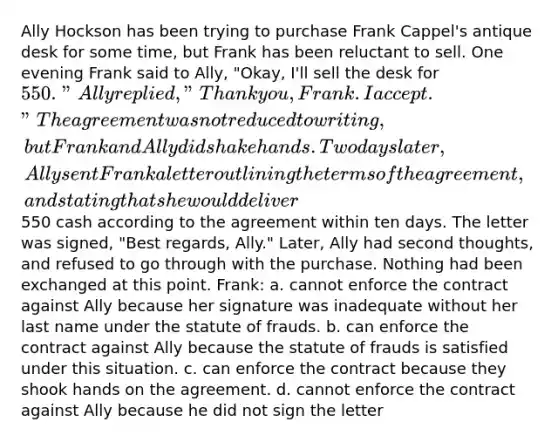 Ally Hockson has been trying to purchase Frank Cappel's antique desk for some time, but Frank has been reluctant to sell. One evening Frank said to Ally, "Okay, I'll sell the desk for 550." Ally replied, "Thank you, Frank. I accept." The agreement was not reduced to writing, but Frank and Ally did shake hands. Two days later, Ally sent Frank a letter outlining the terms of the agreement, and stating that she would deliver550 cash according to the agreement within ten days. The letter was signed, "Best regards, Ally." Later, Ally had second thoughts, and refused to go through with the purchase. Nothing had been exchanged at this point. Frank: a. cannot enforce the contract against Ally because her signature was inadequate without her last name under the statute of frauds. b. can enforce the contract against Ally because the statute of frauds is satisfied under this situation. c. can enforce the contract because they shook hands on the agreement. d. cannot enforce the contract against Ally because he did not sign the letter