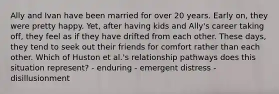 Ally and Ivan have been married for over 20 years. Early on, they were pretty happy. Yet, after having kids and Ally's career taking off, they feel as if they have drifted from each other. These days, they tend to seek out their friends for comfort rather than each other. Which of Huston et al.'s relationship pathways does this situation represent? - enduring - emergent distress - disillusionment