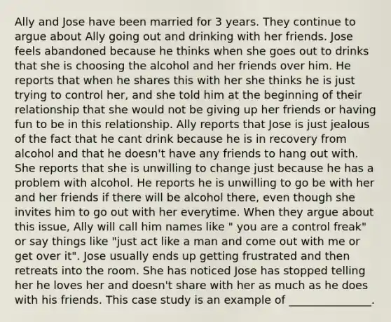 Ally and Jose have been married for 3 years. They continue to argue about Ally going out and drinking with her friends. Jose feels abandoned because he thinks when she goes out to drinks that she is choosing the alcohol and her friends over him. He reports that when he shares this with her she thinks he is just trying to control her, and she told him at the beginning of their relationship that she would not be giving up her friends or having fun to be in this relationship. Ally reports that Jose is just jealous of the fact that he cant drink because he is in recovery from alcohol and that he doesn't have any friends to hang out with. She reports that she is unwilling to change just because he has a problem with alcohol. He reports he is unwilling to go be with her and her friends if there will be alcohol there, even though she invites him to go out with her everytime. When they argue about this issue, Ally will call him names like " you are a control freak" or say things like "just act like a man and come out with me or get over it". Jose usually ends up getting frustrated and then retreats into the room. She has noticed Jose has stopped telling her he loves her and doesn't share with her as much as he does with his friends. This case study is an example of _______________.