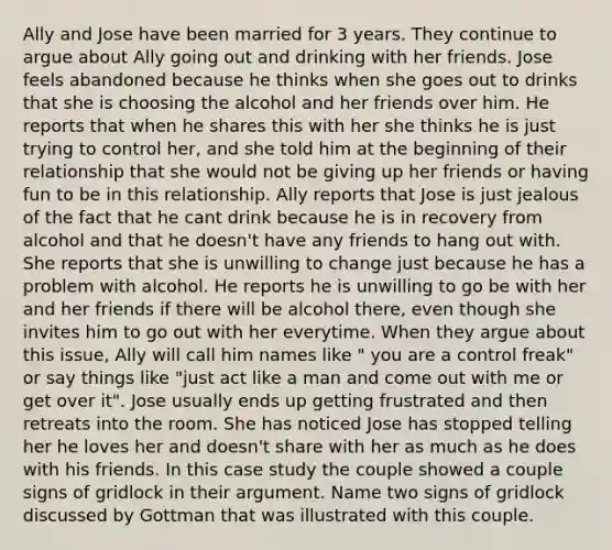 Ally and Jose have been married for 3 years. They continue to argue about Ally going out and drinking with her friends. Jose feels abandoned because he thinks when she goes out to drinks that she is choosing the alcohol and her friends over him. He reports that when he shares this with her she thinks he is just trying to control her, and she told him at the beginning of their relationship that she would not be giving up her friends or having fun to be in this relationship. Ally reports that Jose is just jealous of the fact that he cant drink because he is in recovery from alcohol and that he doesn't have any friends to hang out with. She reports that she is unwilling to change just because he has a problem with alcohol. He reports he is unwilling to go be with her and her friends if there will be alcohol there, even though she invites him to go out with her everytime. When they argue about this issue, Ally will call him names like " you are a control freak" or say things like "just act like a man and come out with me or get over it". Jose usually ends up getting frustrated and then retreats into the room. She has noticed Jose has stopped telling her he loves her and doesn't share with her as much as he does with his friends. In this case study the couple showed a couple signs of gridlock in their argument. Name two signs of gridlock discussed by Gottman that was illustrated with this couple.