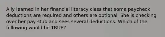 Ally learned in her financial literacy class that some paycheck deductions are required and others are optional. She is checking over her pay stub and sees several deductions. Which of the following would be TRUE?