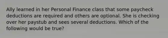 Ally learned in her Personal Finance class that some paycheck deductions are required and others are optional. She is checking over her paystub and sees several deductions. Which of the following would be true?