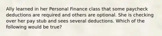 Ally learned in her Personal Finance class that some paycheck deductions are required and others are optional. She is checking over her pay stub and sees several deductions. Which of the following would be true?