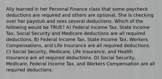 Ally learned in her Personal Finance class that some paycheck deductions are required and others are optional. She is checking over her paystub and sees several deductions. Which of the following would be TRUE? A) Federal Income Tax, State Income Tax, Social Security and Medicare deductions are all required deductions. B) Federal Income Tax, State Income Tax, Workers Compensations, and Life Insurance are all required deductions. C) Social Security, Medicare, Life Insurance, and Health Insurance are all required deductions. D) Social Security, Medicare, Federal Income Tax, and Workers Compensation are all required deductions.