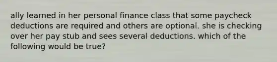 ally learned in her personal finance class that some paycheck deductions are required and others are optional. she is checking over her pay stub and sees several deductions. which of the following would be true?