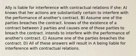 Ally is liable for interference with contractual relations if she: A) knows that her actions are substantially certain to interfere with the performance of another's contract. B) Assume one of the parties breaches the contract. knows of the existence of a contract between 2 parties and causes one of those parties to breach the contract. intends to interfere with the performance of another's contract. C) Assume one of the parties breaches the contract. D) All of these answers will result in A being liable for interference with contractual relations.