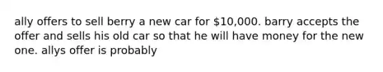 ally offers to sell berry a new car for 10,000. barry accepts the offer and sells his old car so that he will have money for the new one. allys offer is probably