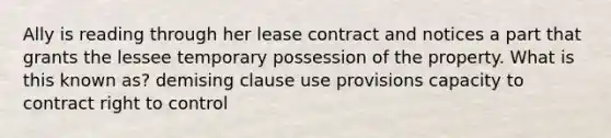 Ally is reading through her lease contract and notices a part that grants the lessee temporary possession of the property. What is this known as? demising clause use provisions capacity to contract right to control