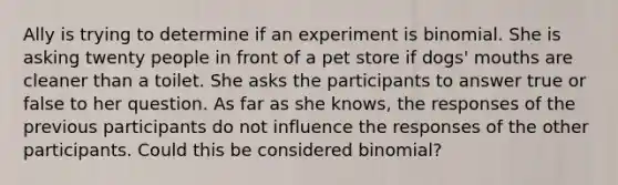 Ally is trying to determine if an experiment is binomial. She is asking twenty people in front of a pet store if dogs' mouths are cleaner than a toilet. She asks the participants to answer true or false to her question. As far as she knows, the responses of the previous participants do not influence the responses of the other participants. Could this be considered binomial?