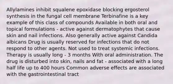 Allylamines inhibit squalene epoxidase blocking ergosterol synthesis in the fungal cell membrane Terbinafine is a key example of this class of compounds Available in both oral and topical formulations - active against dermatophytes that cause skin and nail infections. Also generally active against Candida albicans Drug is usually reserved for infections that do not respond to other agents. Not used to treat systemic infections. Therapy is usually long - 3 months With oral administration. The drug is disturbed into skin, nails and fat - associated with a long half life up to 400 hours Common adverse effects are associated with the gastrointestinal tract