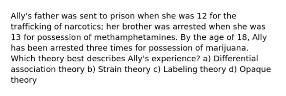 Ally's father was sent to prison when she was 12 for the trafficking of narcotics; her brother was arrested when she was 13 for possession of methamphetamines. By the age of 18, Ally has been arrested three times for possession of marijuana. Which theory best describes Ally's experience? a) Differential association theory b) Strain theory c) Labeling theory d) Opaque theory