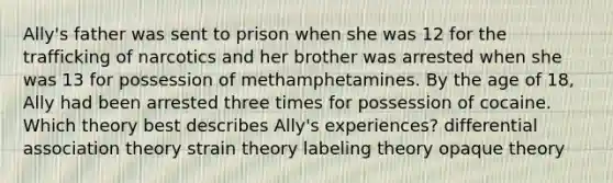 Ally's father was sent to prison when she was 12 for the trafficking of narcotics and her brother was arrested when she was 13 for possession of methamphetamines. By the age of 18, Ally had been arrested three times for possession of cocaine. Which theory best describes Ally's experiences? differential association theory strain theory labeling theory opaque theory