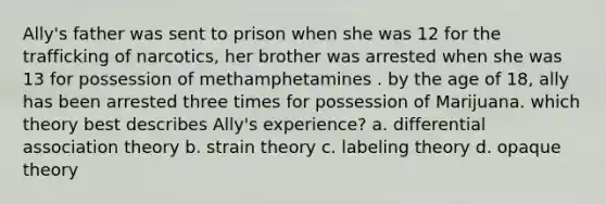 Ally's father was sent to prison when she was 12 for the trafficking of narcotics, her brother was arrested when she was 13 for possession of methamphetamines . by the age of 18, ally has been arrested three times for possession of Marijuana. which theory best describes Ally's experience? a. differential association theory b. strain theory c. labeling theory d. opaque theory