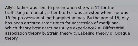 Ally's father was sent to prison when she was 12 for the trafficking of narcotics; her brother was arrested when she was 13 for possession of methamphetamines. By the age of 18, Ally has been arrested three times for possession of marijuana. Which theory best describes Ally's experience? a. Differential association theory b. Strain theory c. Labeling theory d. Opaque theory