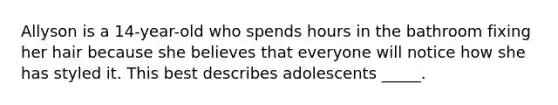 Allyson is a 14-year-old who spends hours in the bathroom fixing her hair because she believes that everyone will notice how she has styled it. This best describes adolescents _____.