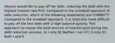 Allyson would like to pay off her debt, reducing the debt with the highest interest rate first. Compared to the snowball approach of debt reduction, which of the following statements are CORRECT? Compared to the snowball approach, it is relatively more difficult to pay off the first debt with a high balance quickly. This approach increases the total amount of interest paid during the debt reduction process. A) I only B) Neither I nor II C) II only D) Both I and II