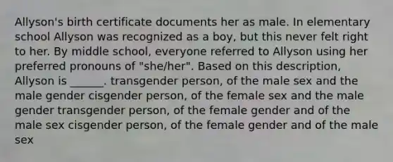 Allyson's birth certificate documents her as male. In elementary school Allyson was recognized as a boy, but this never felt right to her. By middle school, everyone referred to Allyson using her preferred pronouns of "she/her". Based on this description, Allyson is ______. transgender person, of the male sex and the male gender cisgender person, of the female sex and the male gender transgender person, of the female gender and of the male sex cisgender person, of the female gender and of the male sex