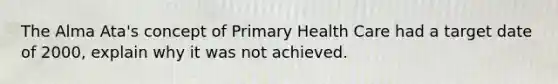 The Alma Ata's concept of Primary Health Care had a target date of 2000, explain why it was not achieved.