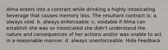 Alma enters into a contract while drinking a highly intoxicating beverage that causes memory loss. The resultant contract is: a. always void. b. always enforceable. c. voidable if Alma can establish she was so intoxicated she didn't understand the nature and consequences of her actions and/or was unable to act in a reasonable manner. d. always unenforceable. Hide Feedback