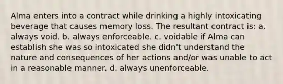 Alma enters into a contract while drinking a highly intoxicating beverage that causes memory loss. The resultant contract is: a. always void. b. always enforceable. c. voidable if Alma can establish she was so intoxicated she didn't understand the nature and consequences of her actions and/or was unable to act in a reasonable manner. d. always unenforceable.