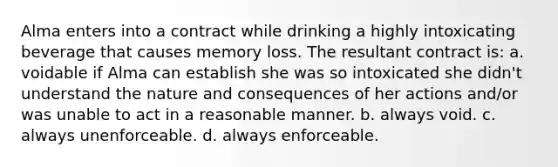 Alma enters into a contract while drinking a highly intoxicating beverage that causes memory loss. The resultant contract is: a. voidable if Alma can establish she was so intoxicated she didn't understand the nature and consequences of her actions and/or was unable to act in a reasonable manner. b. always void. c. always unenforceable. d. always enforceable.