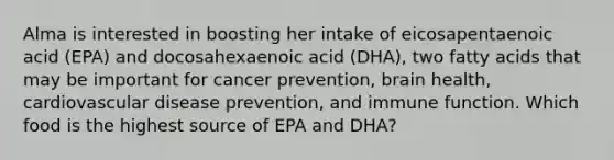 Alma is interested in boosting her intake of eicosapentaenoic acid (EPA) and docosahexaenoic acid (DHA), two fatty acids that may be important for cancer prevention, brain health, cardiovascular disease prevention, and immune function. Which food is the highest source of EPA and DHA?