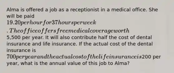 Alma is offered a job as a receptionist in a medical office. She will be paid 19.20 per hour for 37 hours per week. The office offers free medical coverage worth5,500 per year. It will also contribute half the cost of dental insurance and life insurance. If the actual cost of the dental insurance is 700 per year and the actual cost of the life insurance is200 per year, what is the annual value of this job to Alma?