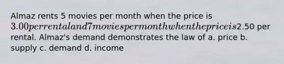 Almaz rents 5 movies per month when the price is 3.00 per rental and 7 movies per month when the price is2.50 per rental. Almaz's demand demonstrates the law of a. price b. supply c. demand d. income
