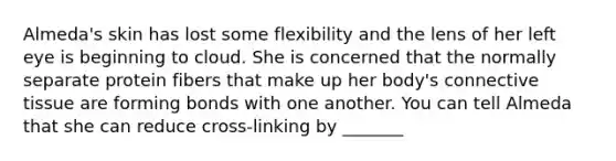Almeda's skin has lost some flexibility and the lens of her left eye is beginning to cloud. She is concerned that the normally separate protein fibers that make up her body's <a href='https://www.questionai.com/knowledge/kYDr0DHyc8-connective-tissue' class='anchor-knowledge'>connective tissue</a> are forming bonds with one another. You can tell Almeda that she can reduce cross-linking by _______