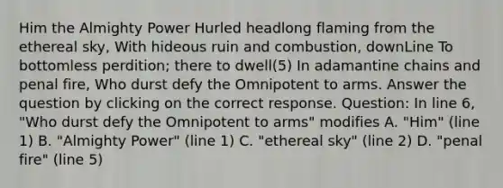 Him the Almighty Power Hurled headlong flaming from the ethereal sky, With hideous ruin and combustion, downLine To bottomless perdition; there to dwell(5) In adamantine chains and penal fire, Who durst defy the Omnipotent to arms. Answer the question by clicking on the correct response. Question: In line 6, "Who durst defy the Omnipotent to arms" modifies A. "Him" (line 1) B. "Almighty Power" (line 1) C. "ethereal sky" (line 2) D. "penal fire" (line 5)