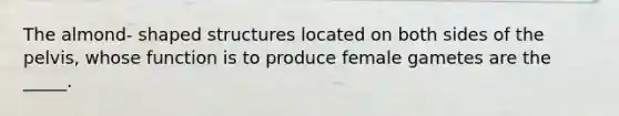 The almond- shaped structures located on both sides of the pelvis, whose function is to produce female gametes are the _____.