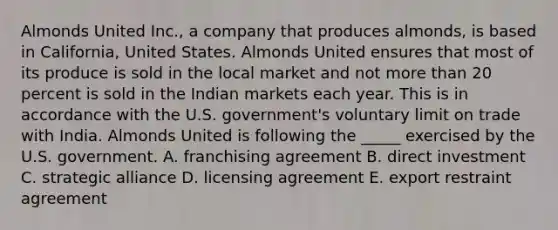 Almonds United Inc., a company that produces almonds, is based in California, United States. Almonds United ensures that most of its produce is sold in the local market and not more than 20 percent is sold in the Indian markets each year. This is in accordance with the U.S. government's voluntary limit on trade with India. Almonds United is following the _____ exercised by the U.S. government. A. franchising agreement B. direct investment C. strategic alliance D. licensing agreement E. export restraint agreement