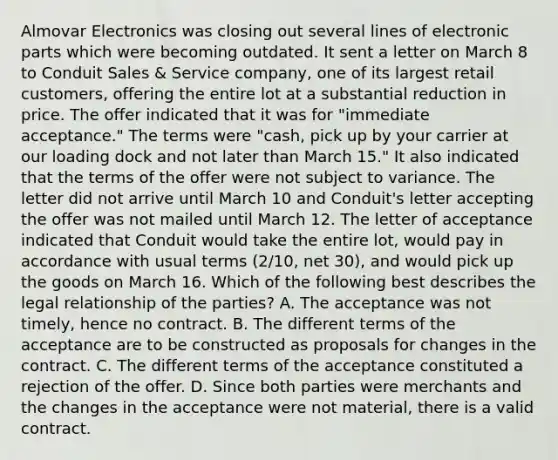 Almovar Electronics was closing out several lines of electronic parts which were becoming outdated. It sent a letter on March 8 to Conduit Sales & Service company, one of its largest retail customers, offering the entire lot at a substantial reduction in price. The offer indicated that it was for "immediate acceptance." The terms were "cash, pick up by your carrier at our loading dock and not later than March 15." It also indicated that the terms of the offer were not subject to variance. The letter did not arrive until March 10 and Conduit's letter accepting the offer was not mailed until March 12. The letter of acceptance indicated that Conduit would take the entire lot, would pay in accordance with usual terms (2/10, net 30), and would pick up the goods on March 16. Which of the following best describes the legal relationship of the parties? A. The acceptance was not timely, hence no contract. B. The different terms of the acceptance are to be constructed as proposals for changes in the contract. C. The different terms of the acceptance constituted a rejection of the offer. D. Since both parties were merchants and the changes in the acceptance were not material, there is a valid contract.