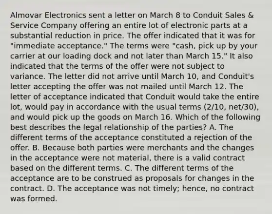 Almovar Electronics sent a letter on March 8 to Conduit Sales & Service Company offering an entire lot of electronic parts at a substantial reduction in price. The offer indicated that it was for "immediate acceptance." The terms were "cash, pick up by your carrier at our loading dock and not later than March 15." It also indicated that the terms of the offer were not subject to variance. The letter did not arrive until March 10, and Conduit's letter accepting the offer was not mailed until March 12. The letter of acceptance indicated that Conduit would take the entire lot, would pay in accordance with the usual terms (2/10, net/30), and would pick up the goods on March 16. Which of the following best describes the legal relationship of the parties? A. The different terms of the acceptance constituted a rejection of the offer. B. Because both parties were merchants and the changes in the acceptance were not material, there is a valid contract based on the different terms. C. The different terms of the acceptance are to be construed as proposals for changes in the contract. D. The acceptance was not timely; hence, no contract was formed.