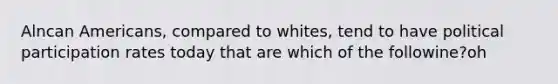 Alncan Americans, compared to whites, tend to have political participation rates today that are which of the followine?oh