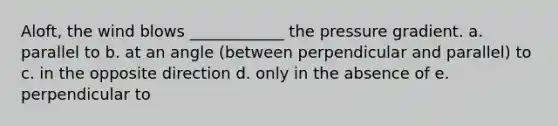 Aloft, the wind blows ____________ the pressure gradient. a. parallel to b. at an angle (between perpendicular and parallel) to c. in the opposite direction d. only in the absence of e. perpendicular to