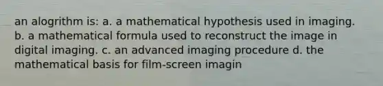 an alogrithm is: a. a mathematical hypothesis used in imaging. b. a mathematical formula used to reconstruct the image in digital imaging. c. an advanced imaging procedure d. the mathematical basis for film-screen imagin