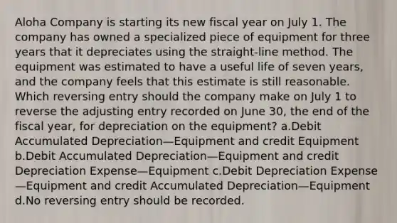 Aloha Company is starting its new fiscal year on July 1. The company has owned a specialized piece of equipment for three years that it depreciates using the straight-line method. The equipment was estimated to have a useful life of seven years, and the company feels that this estimate is still reasonable. Which reversing entry should the company make on July 1 to reverse the adjusting entry recorded on June 30, the end of the fiscal year, for depreciation on the equipment? a.Debit Accumulated Depreciation—Equipment and credit Equipment b.Debit Accumulated Depreciation—Equipment and credit Depreciation Expense—Equipment c.Debit Depreciation Expense—Equipment and credit Accumulated Depreciation—Equipment d.No reversing entry should be recorded.