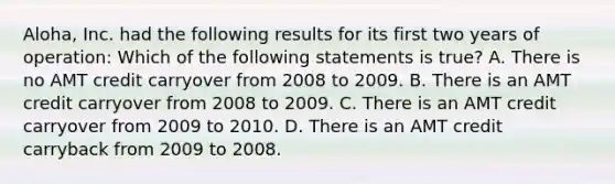 Aloha, Inc. had the following results for its first two years of operation: Which of the following statements is true? A. There is no AMT credit carryover from 2008 to 2009. B. There is an AMT credit carryover from 2008 to 2009. C. There is an AMT credit carryover from 2009 to 2010. D. There is an AMT credit carryback from 2009 to 2008.