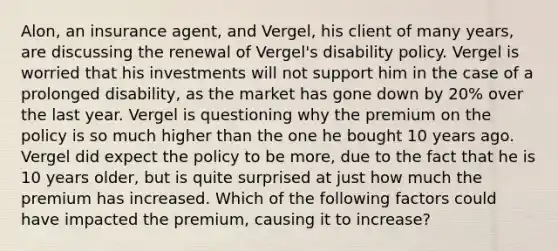 Alon, an insurance agent, and Vergel, his client of many years, are discussing the renewal of Vergel's disability policy. Vergel is worried that his investments will not support him in the case of a prolonged disability, as the market has gone down by 20% over the last year. Vergel is questioning why the premium on the policy is so much higher than the one he bought 10 years ago. Vergel did expect the policy to be more, due to the fact that he is 10 years older, but is quite surprised at just how much the premium has increased. Which of the following factors could have impacted the premium, causing it to increase?