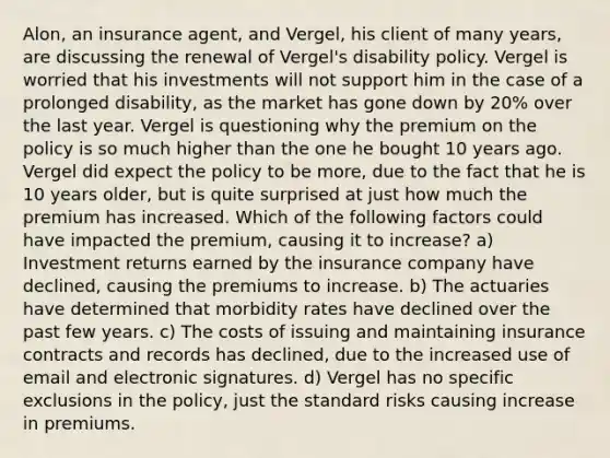 Alon, an insurance agent, and Vergel, his client of many years, are discussing the renewal of Vergel's disability policy. Vergel is worried that his investments will not support him in the case of a prolonged disability, as the market has gone down by 20% over the last year. Vergel is questioning why the premium on the policy is so much higher than the one he bought 10 years ago. Vergel did expect the policy to be more, due to the fact that he is 10 years older, but is quite surprised at just how much the premium has increased. Which of the following factors could have impacted the premium, causing it to increase? a) Investment returns earned by the insurance company have declined, causing the premiums to increase. b) The actuaries have determined that morbidity rates have declined over the past few years. c) The costs of issuing and maintaining insurance contracts and records has declined, due to the increased use of email and electronic signatures. d) Vergel has no specific exclusions in the policy, just the standard risks causing increase in premiums.